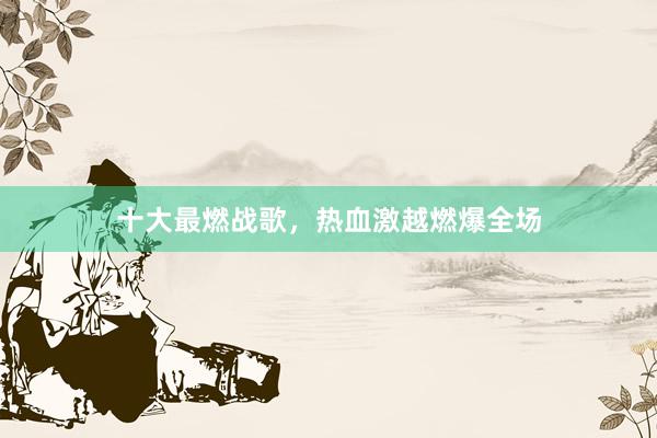十大最燃战歌，热血激越燃爆全场