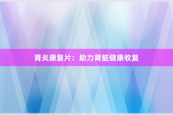 肾炎康复片：助力肾脏健康收复